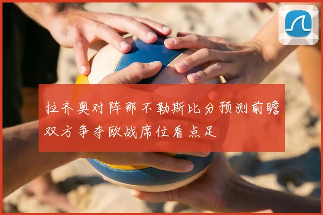 拉齐奥对阵那不勒斯比分预测前瞻双方争夺欧战席位看点足