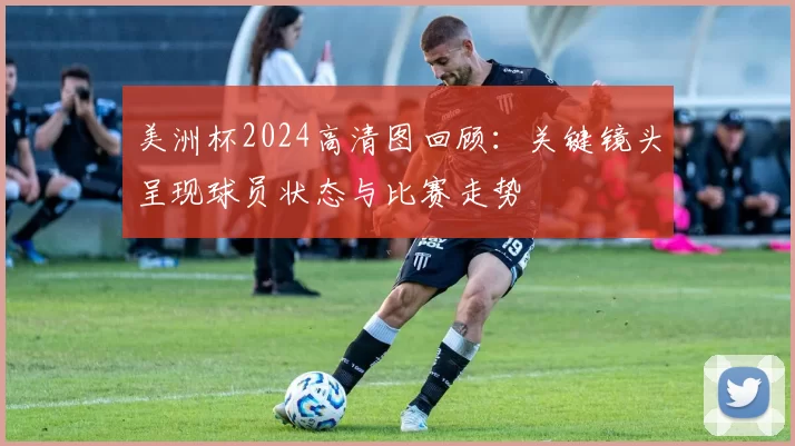 美洲杯2024高清图回顾：关键镜头呈现球员状态与比赛走势