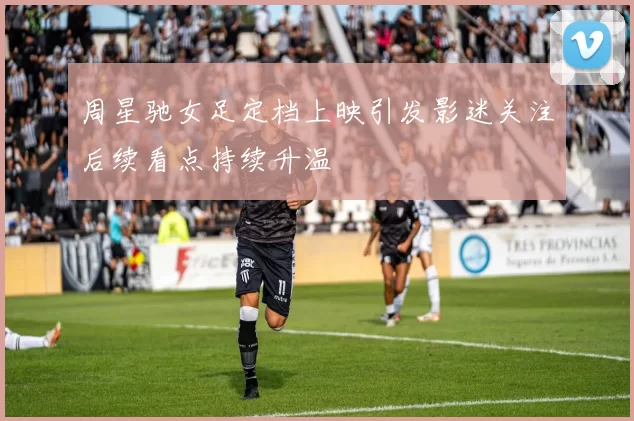 周星驰女足定档上映引发影迷关注后续看点持续升温