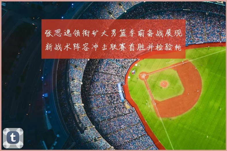 张思逸领衔矿大男篮季前备战展现新战术阵容冲击联赛首胜并检验轮换深度