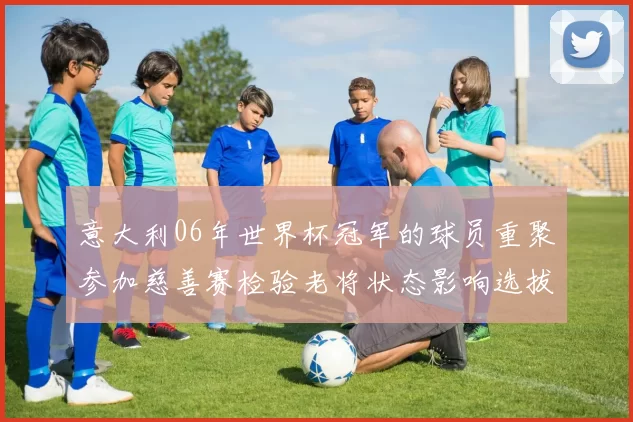 意大利06年世界杯冠军的球员重聚参加慈善赛检验老将状态影响选拔