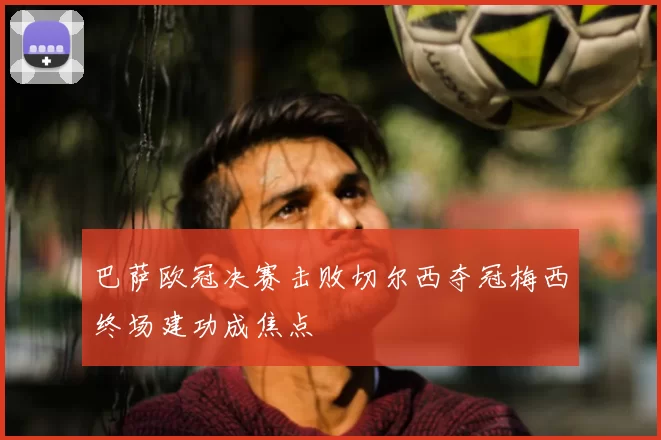 巴萨欧冠决赛击败切尔西夺冠梅西终场建功成焦点