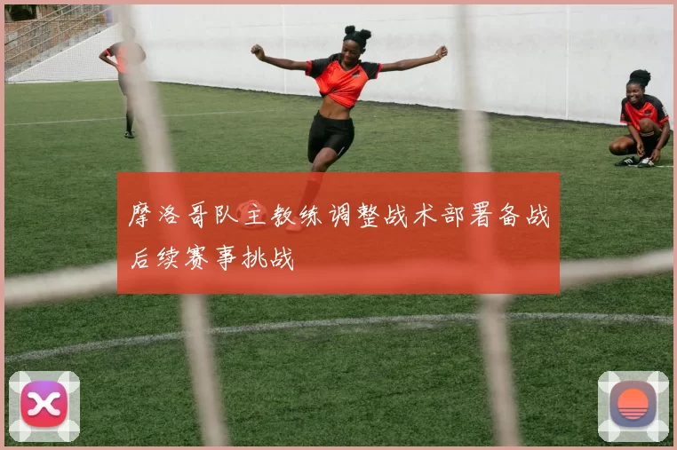 摩洛哥队主教练调整战术部署备战后续赛事挑战