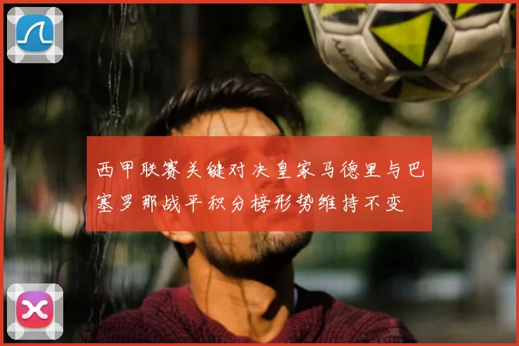 西甲联赛关键对决皇家马德里与巴塞罗那战平积分榜形势维持不变