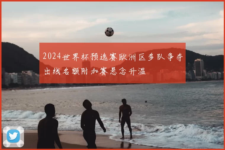 2024世界杯预选赛欧洲区多队争夺出线名额附加赛悬念升温