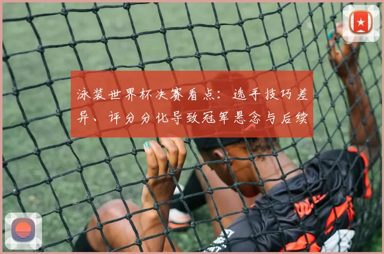 泳装世界杯决赛看点：选手技巧差异、评分分化导致冠军悬念与后续名次争夺