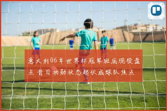 意大利06年世界杯冠军班底现役盘点 昔日功勋状态起伏成球队焦点