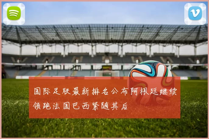 国际足联最新排名公布阿根廷继续领跑法国巴西紧随其后