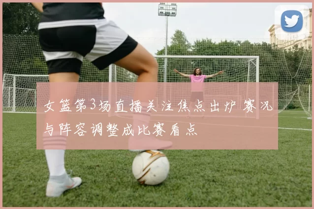 女篮第3场直播关注焦点出炉 赛况与阵容调整成比赛看点