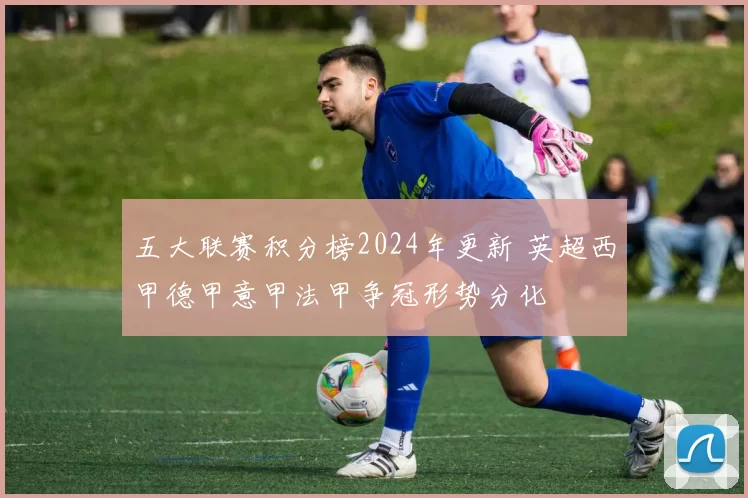 五大联赛积分榜2024年更新 英超西甲德甲意甲法甲争冠形势分化