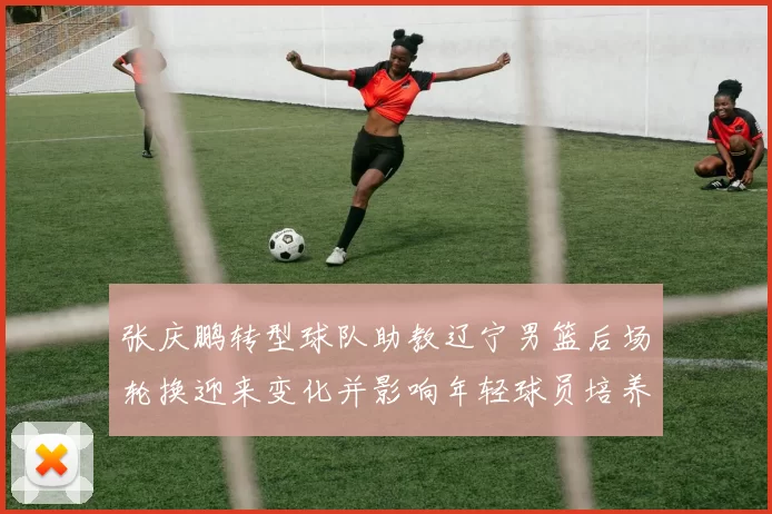 张庆鹏转型球队助教辽宁男篮后场轮换迎来变化并影响年轻球员培养