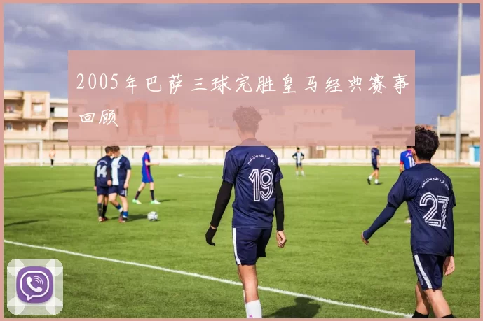 2005年巴萨三球完胜皇马经典赛事回顾