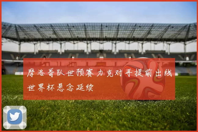 摩洛哥队世预赛力克对手提前出线世界杯悬念延续