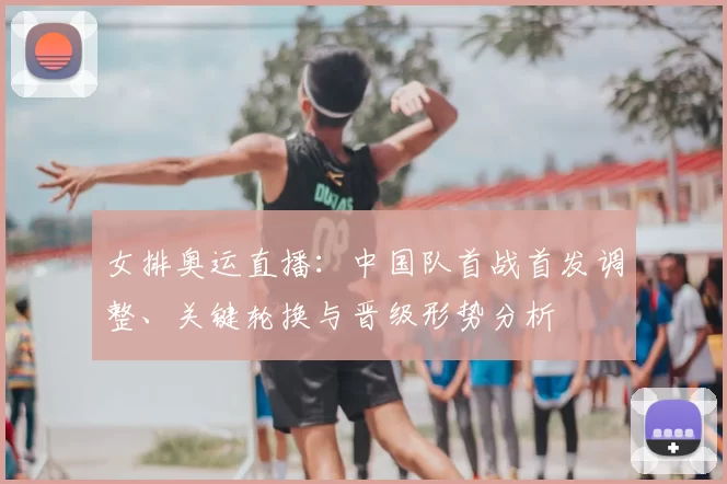 女排奥运直播：中国队首战首发调整、关键轮换与晋级形势分析
