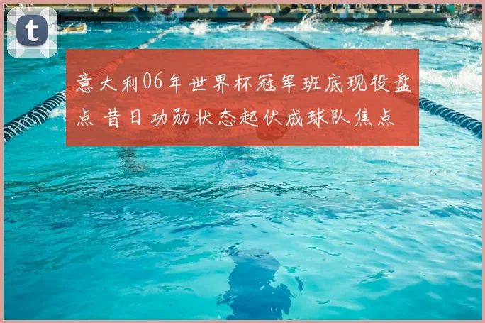 意大利06年世界杯冠军班底现役盘点 昔日功勋状态起伏成球队焦点
