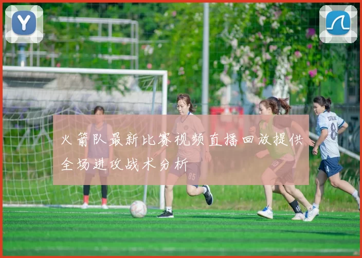 火箭队最新比赛视频直播回放提供全场进攻战术分析