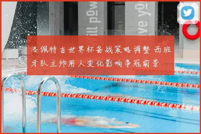 洛佩特吉世界杯备战策略调整 西班牙队主帅用人变化影响争冠前景