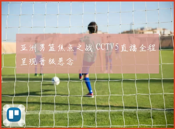 亚洲男篮焦点之战 CCTV5直播全程呈现晋级悬念