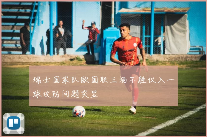 瑞士国家队欧国联三场不胜仅入一球攻防问题突显