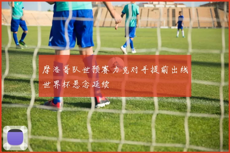 摩洛哥队世预赛力克对手提前出线世界杯悬念延续