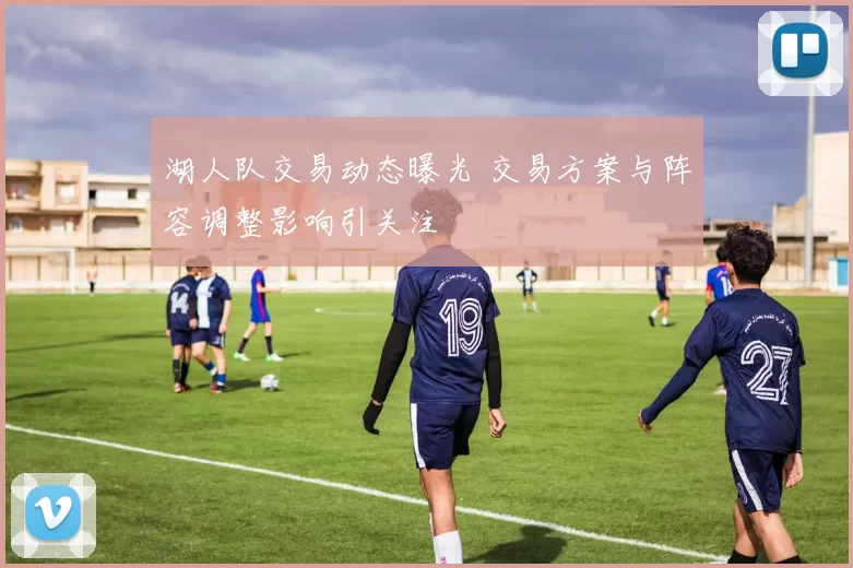 湖人队交易动态曝光 交易方案与阵容调整影响引关注