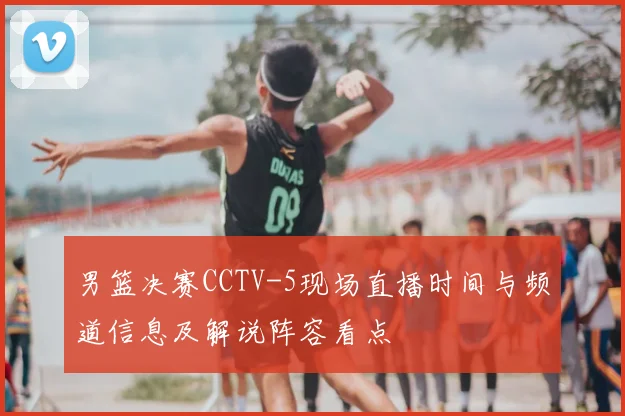 男篮决赛CCTV-5现场直播时间与频道信息及解说阵容看点