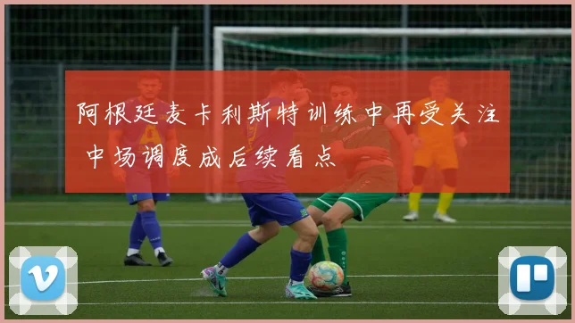 阿根廷麦卡利斯特训练中再受关注 中场调度成后续看点