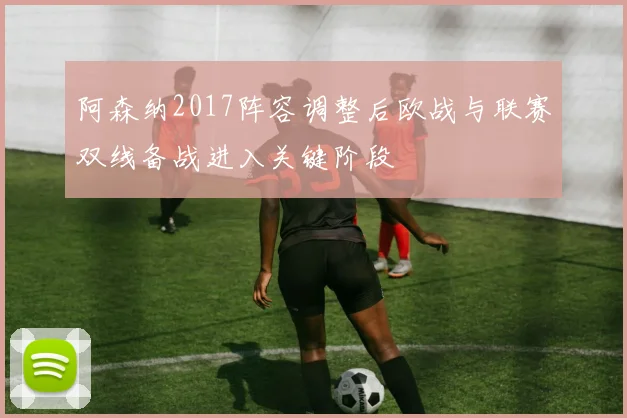 阿森纳2017阵容调整后欧战与联赛双线备战进入关键阶段