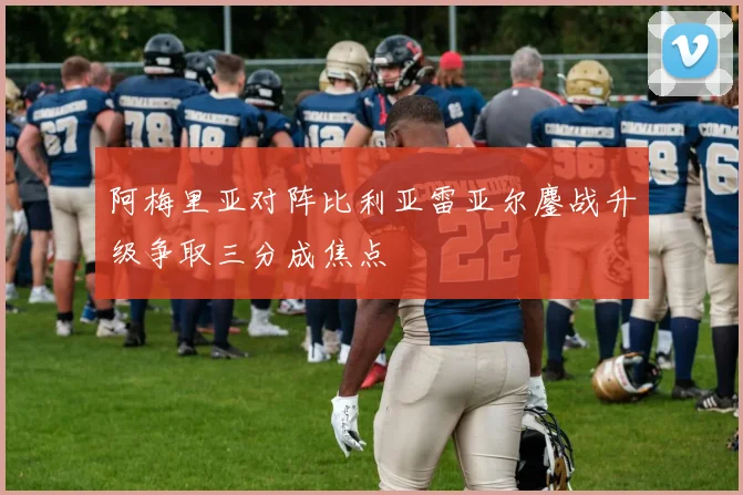 阿梅里亚对阵比利亚雷亚尔鏖战升级争取三分成焦点
