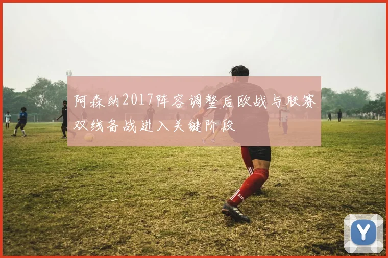 阿森纳2017阵容调整后欧战与联赛双线备战进入关键阶段