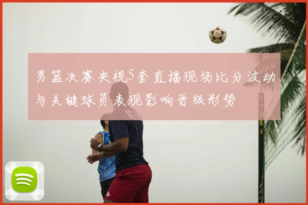 男篮决赛央视5套直播现场比分波动与关键球员表现影响晋级形势