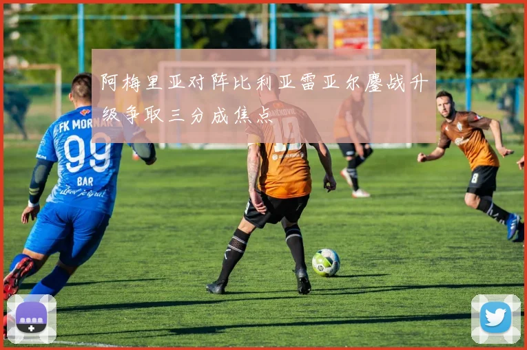 阿梅里亚对阵比利亚雷亚尔鏖战升级争取三分成焦点
