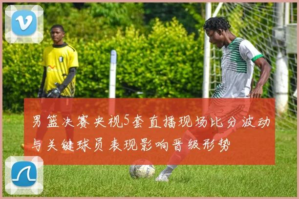 男篮决赛央视5套直播现场比分波动与关键球员表现影响晋级形势