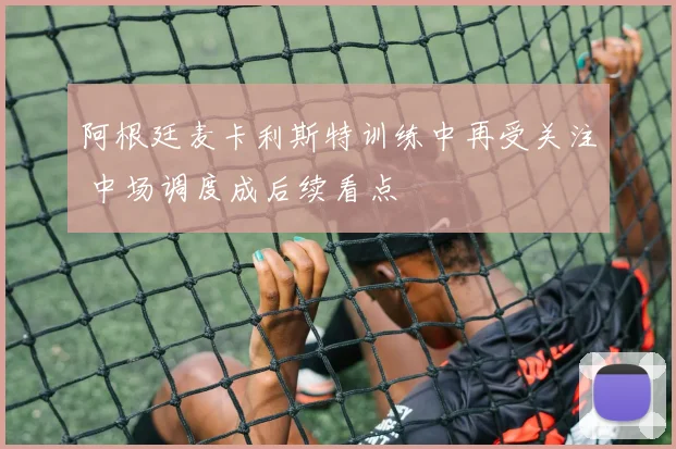 阿根廷麦卡利斯特训练中再受关注 中场调度成后续看点